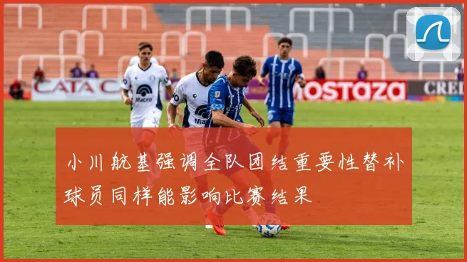 小川航基强调全队团结重要性替补球员同样能影响比赛结果
